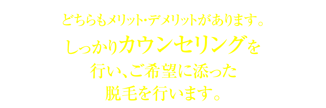 どちらもメリット・デメリットがあります。しっかりカウンセリングを行い、ご希望に添った脱毛を行います。